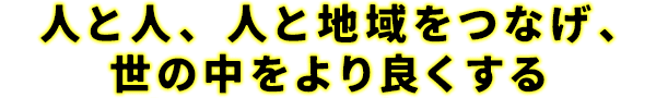 人と人、地域と地域をつなげ、世の中をより良くする