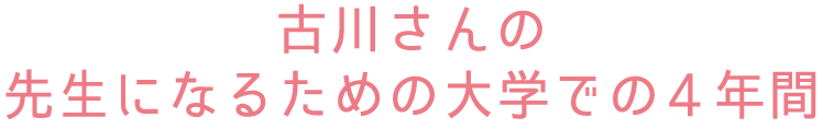 古川さんの先生になるための大学での4年間